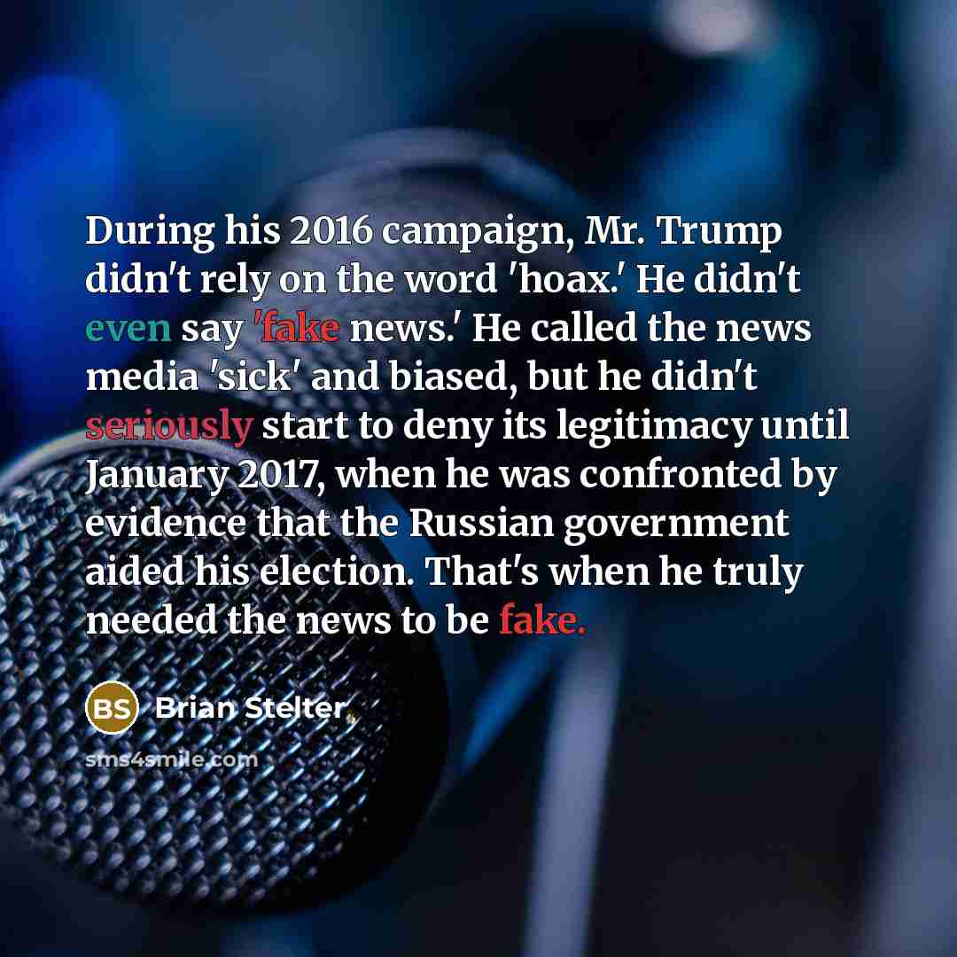 “During his 2016 campaign, Mr. Trump didn't rely on the word 'hoax.' He didn't even say 'fake news.' He called the news media 'sick' and biased, but he didn't seriously start to deny its legitimacy until January 2017, when he was confronted by evidence that the Russian government aided his…” quote by Brian Stelter