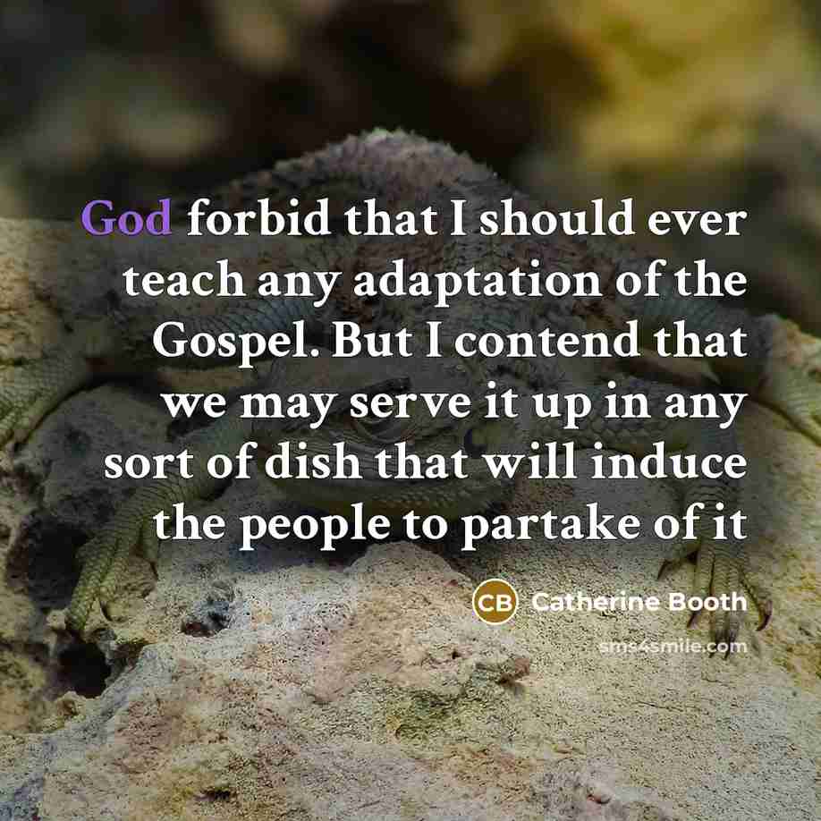 “God forbid that I should ever teach any adaptation of the Gospel. But I contend that we may serve it up in any sort of dish that will induce the people to partake of it” quote by Catherine Booth