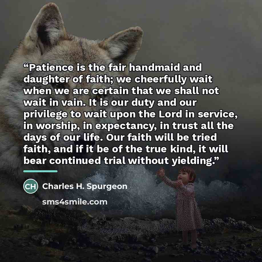 “Patience is the fair handmaid and daughter of faith; we cheerfully wait when we are certain that we shall not wait in vain. It is our duty and our privilege to wait upon the Lord in service, in worship, in expectancy, in trust all the days of our life. Our faith will be tried faith, and if it be…” quote by Charles H. Spurgeon