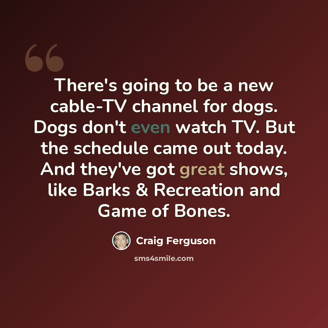 “There's going to be a new cable-TV channel for dogs. Dogs don't even watch TV. But the schedule came out today. And they've got great shows, like Barks & Recreation and Game of Bones.” quote by Craig Ferguson