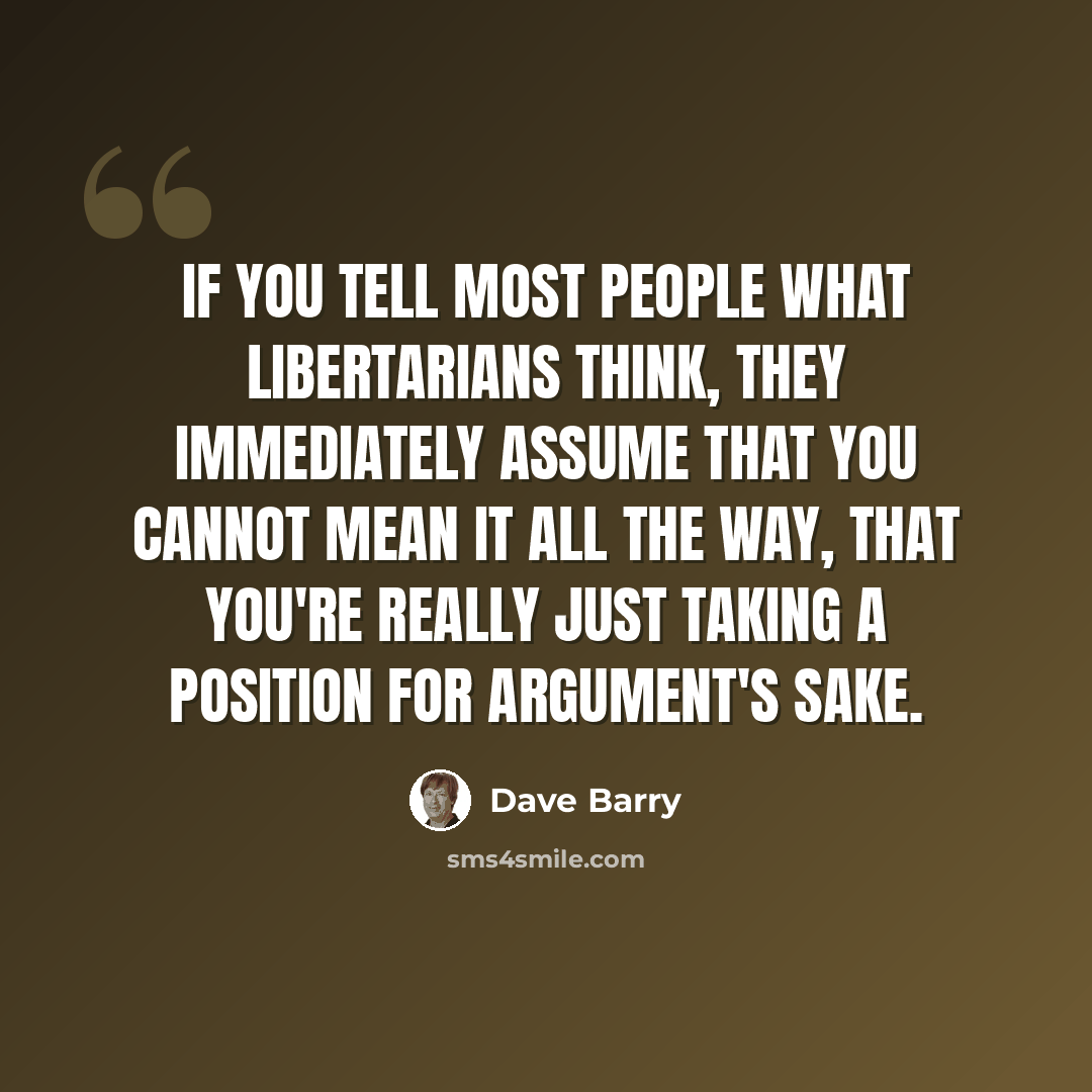 “If you tell most people what libertarians think, they immediately assume that you cannot mean it all the way, that you're really just taking a position for argument's sake.” quote by Dave Barry