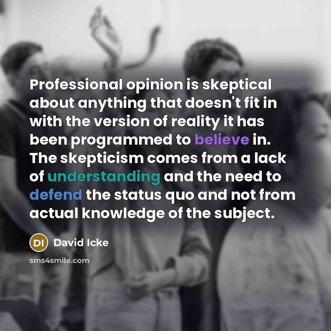 “Professional opinion is skeptical about anything that doesn't fit in with the version of reality it has been programmed to believe in. The skepticism comes from a lack of understanding and the need to defend the status quo and not from actual knowledge of the subject.” quote by David Icke