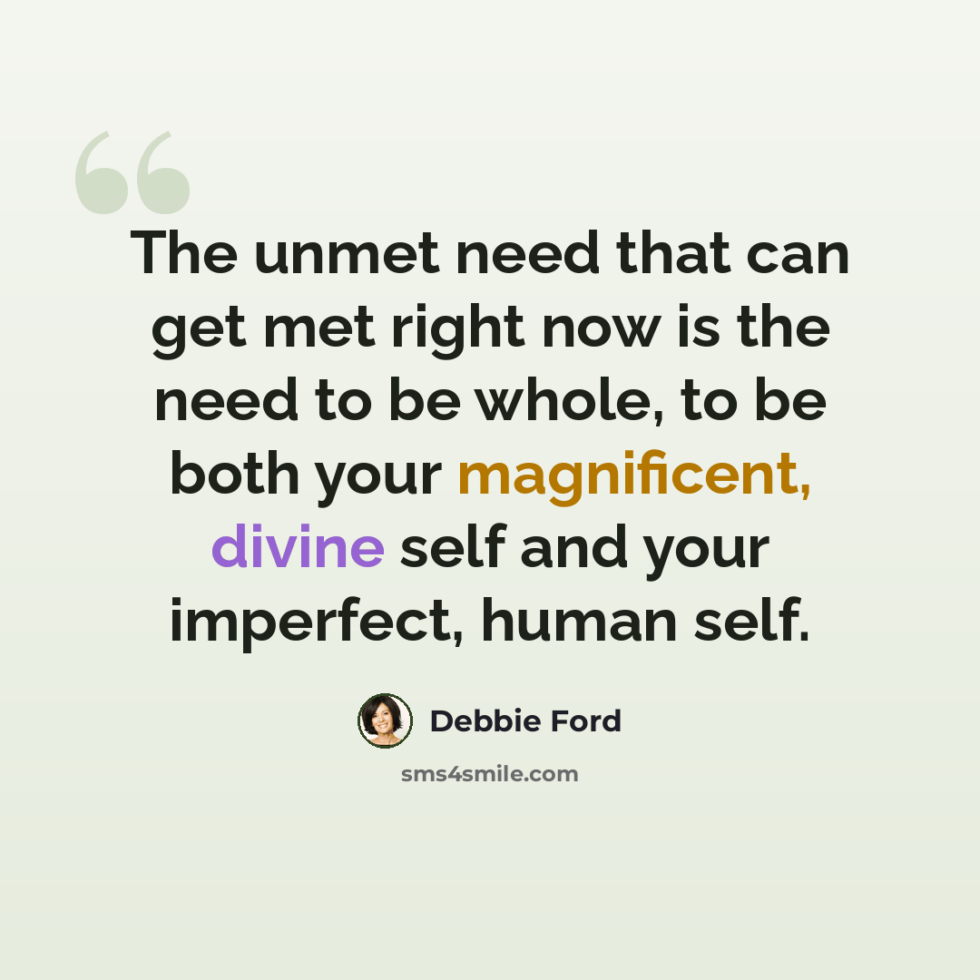 “The unmet need that can get met right now is the need to be whole, to be both your magnificent, divine self and your imperfect, human self.” quote by Debbie Ford