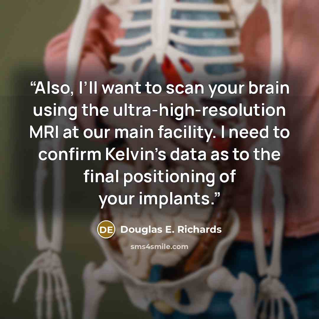 “Also, I’ll want to scan your brain using the ultra-high-resolution MRI at our main facility. I need to confirm Kelvin’s data as to the final positioning of your implants.” quote by Douglas E. Richards