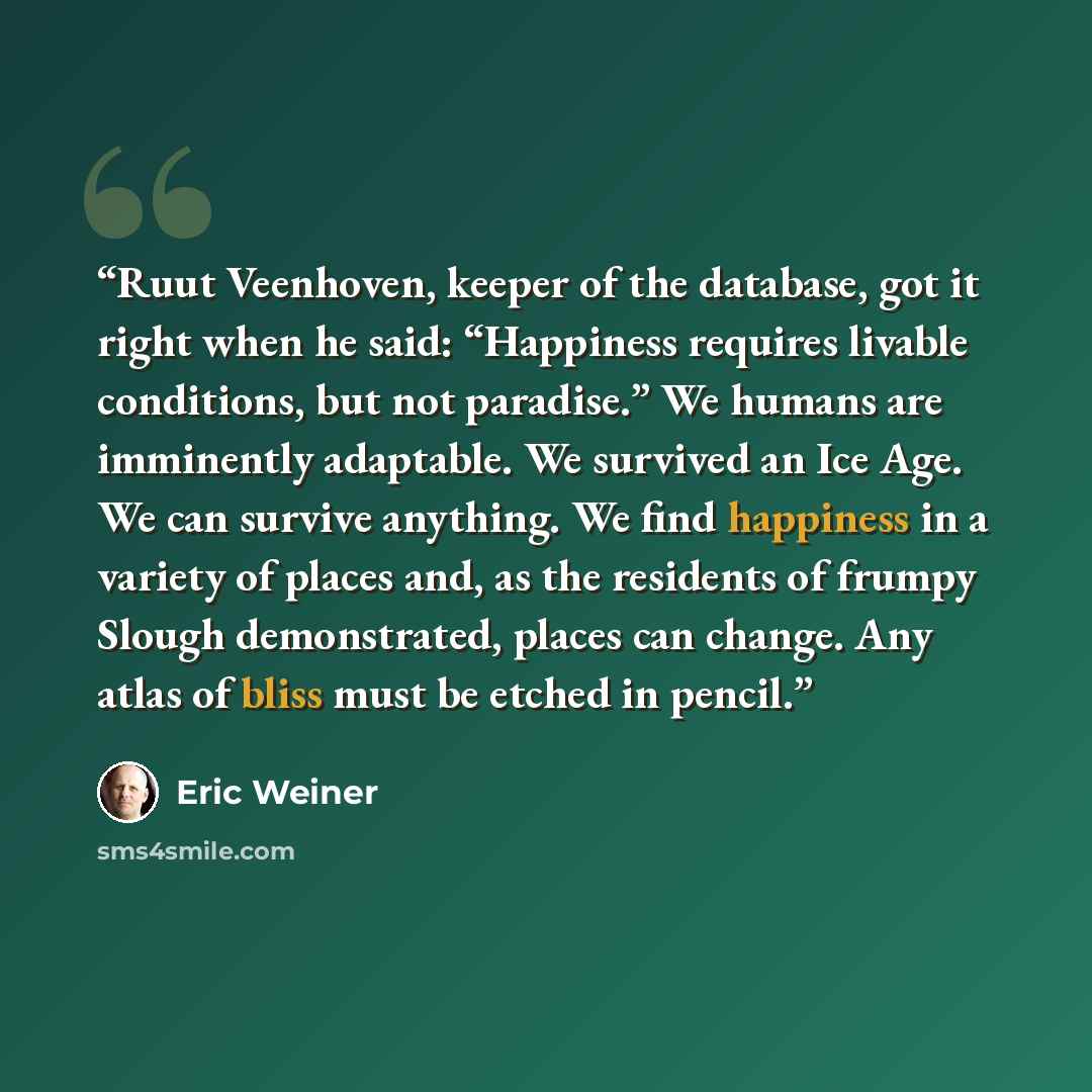 “Ruut Veenhoven, keeper of the database, got it right when he said: “Happiness requires livable conditions, but not paradise.” We humans are imminently adaptable. We survived an Ice Age. We can survive anything. We find happiness in a variety of places and, as the residents of frumpy Slough…” quote by Eric Weiner