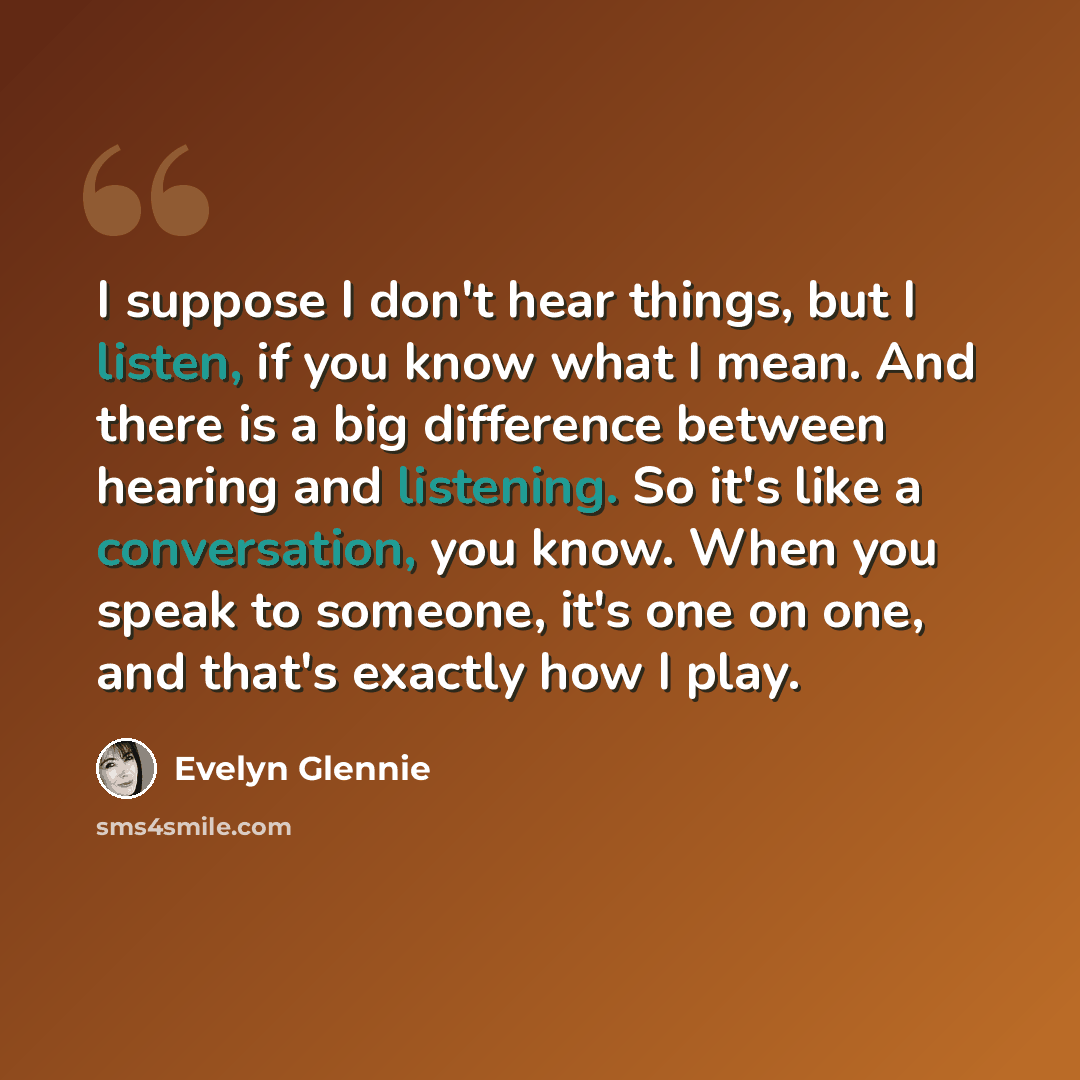 “I suppose I don't hear things, but I listen, if you know what I mean. And there is a big difference between hearing and listening. So it's like a conversation, you know. When you speak to someone, it's one on one, and that's exactly how I play.” quote by Evelyn Glennie