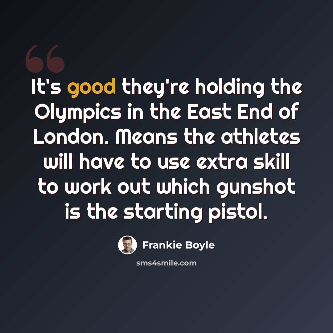 “It's good they're holding the Olympics in the East End of London. Means the athletes will have to use extra skill to work out which gunshot is the starting pistol.” quote by Frankie Boyle