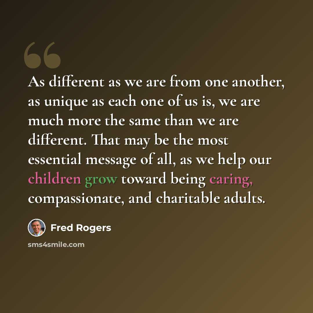 “As different as we are from one another, as unique as each one of us is, we are much more the same than we are different. That may be the most essential message of all, as we help our children grow toward being caring, compassionate, and charitable adults.” quote by Fred Rogers