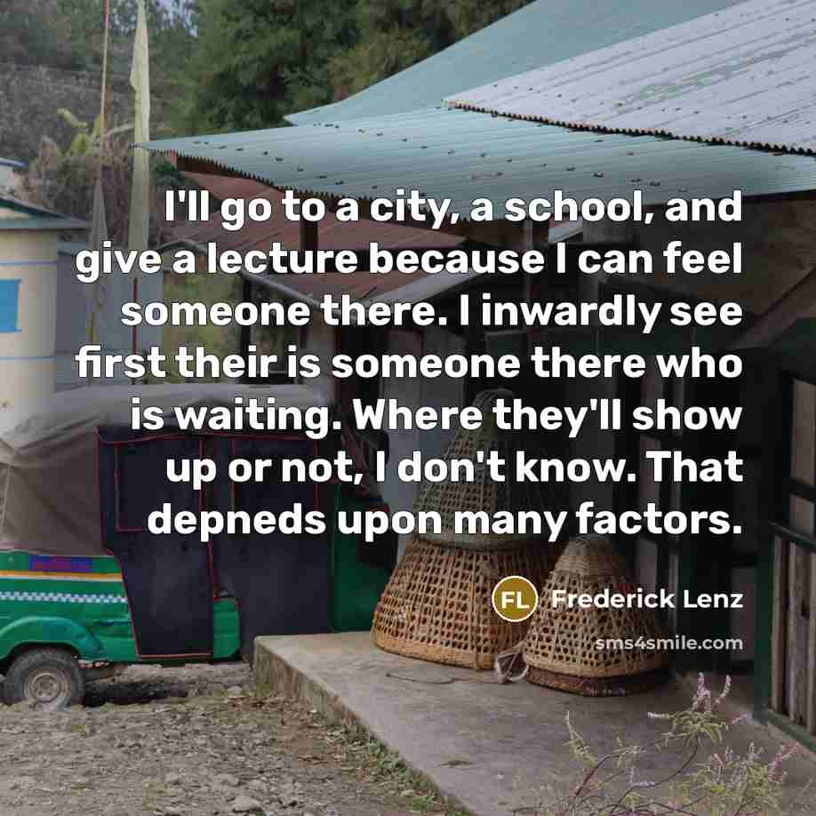 “I'll go to a city, a school, and give a lecture because I can feel someone there. I inwardly see first their is someone there who is waiting. Where they'll show up or not, I don't know. That depneds upon many factors.” quote by Frederick Lenz