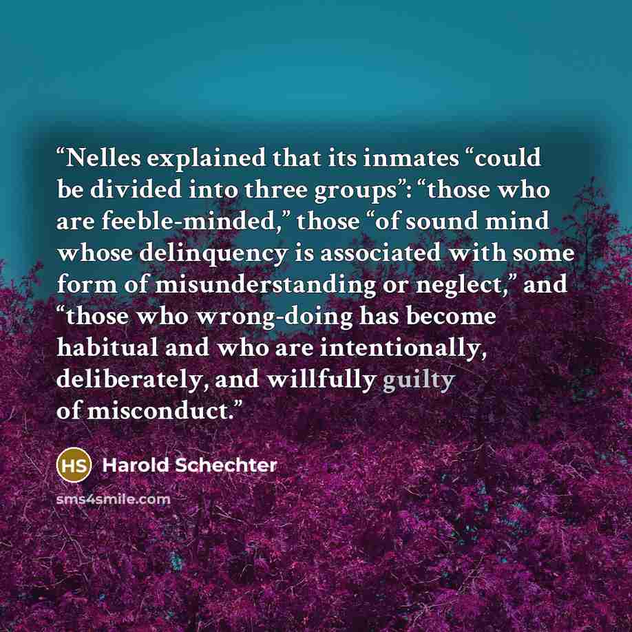 “Nelles explained that its inmates “could be divided into three groups”: “those who are feeble-minded,” those “of sound mind whose delinquency is associated with some form of misunderstanding or neglect,” and “those who wrong-doing has become habitual and who are intentionally, deliberately, and…” quote by Harold Schechter