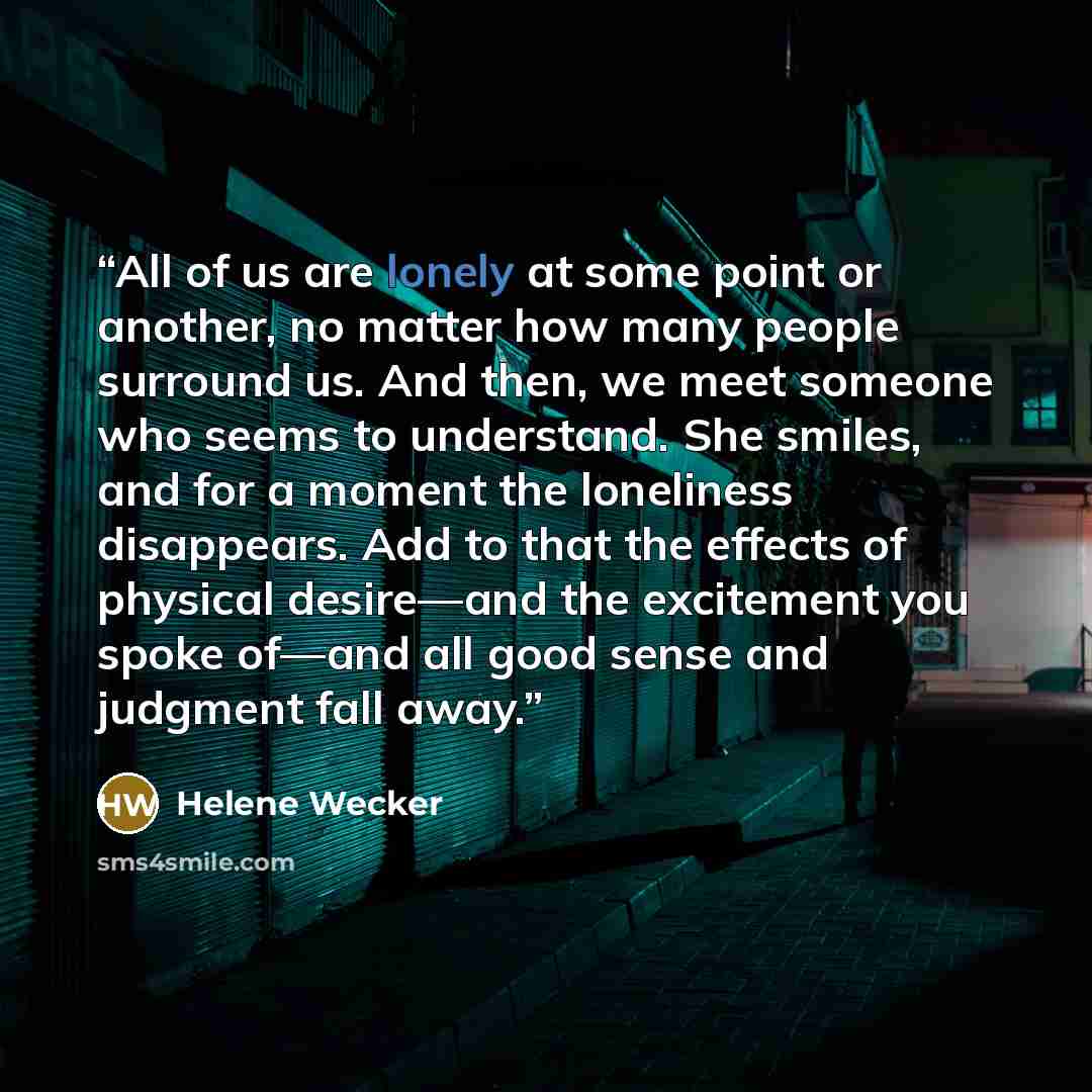 “All of us are lonely at some point or another, no matter how many people surround us. And then, we meet someone who seems to understand. She smiles, and for a moment the loneliness disappears. Add to that the effects of physical desire—and the excitement you spoke of—and all good sense and…” quote by Helene Wecker