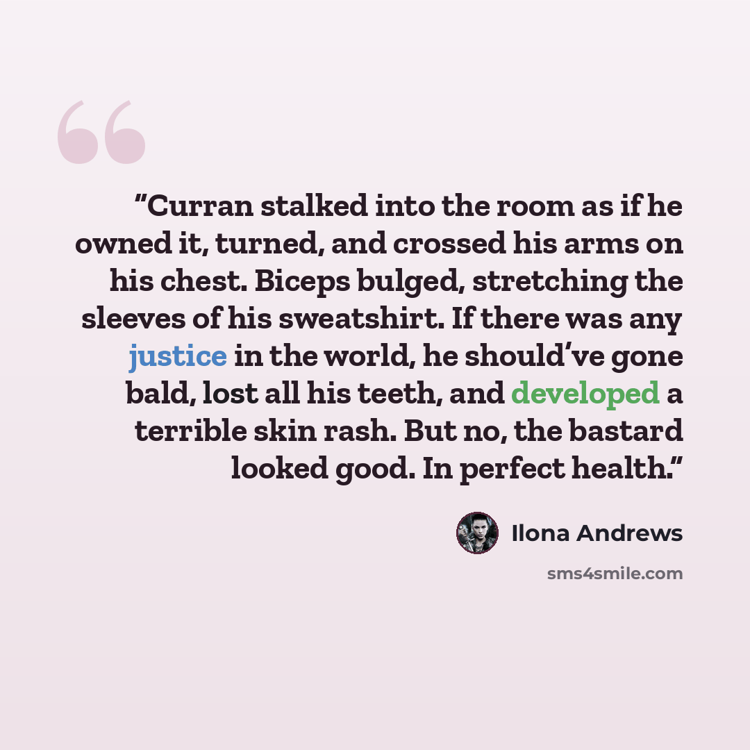 “Curran stalked into the room as if he owned it, turned, and crossed his arms on his chest. Biceps bulged, stretching the sleeves of his sweatshirt. If there was any justice in the world, he should’ve gone bald, lost all his teeth, and developed a terrible skin rash. But no, the bastard looked…” quote by Ilona Andrews