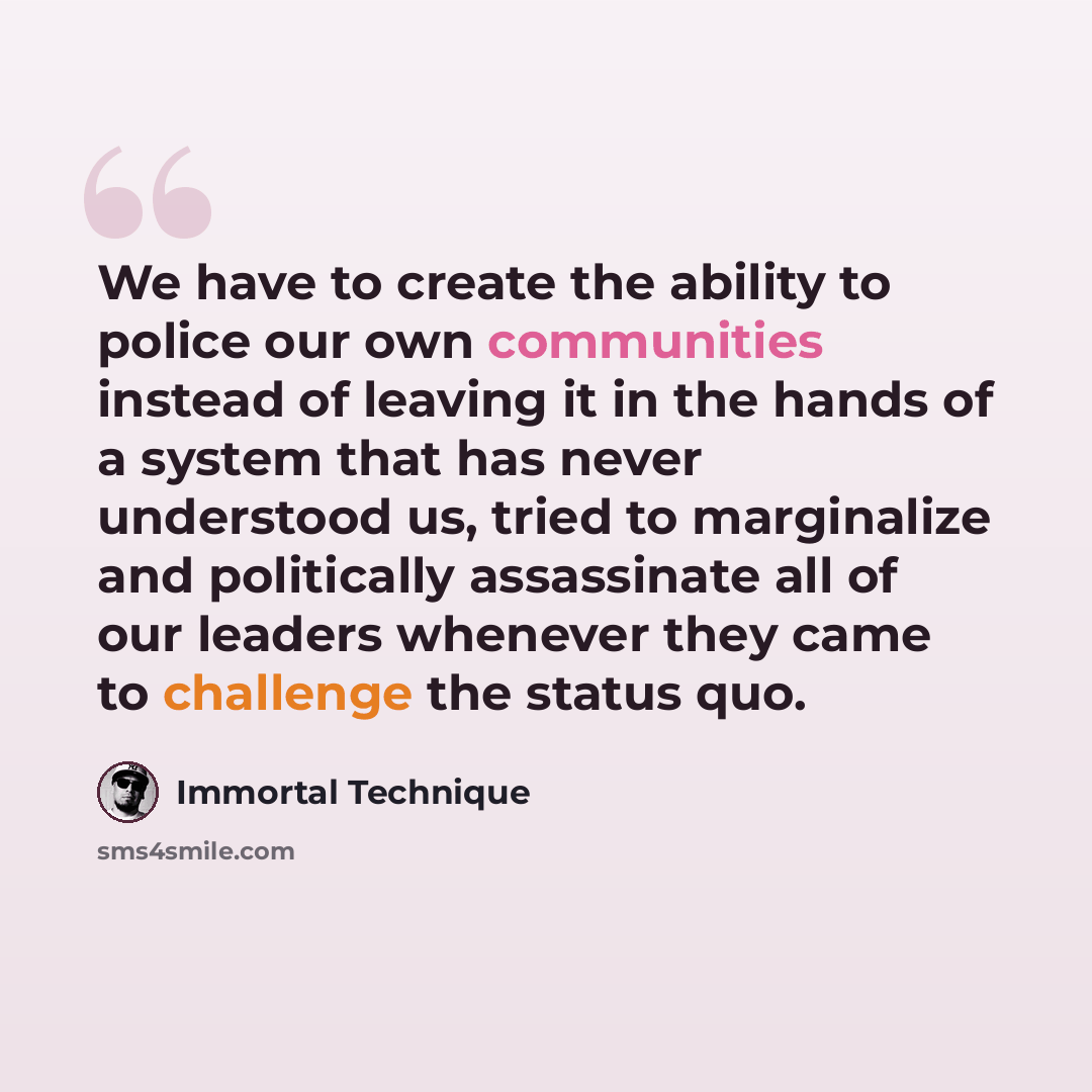 “We have to create the ability to police our own communities instead of leaving it in the hands of a system that has never understood us, tried to marginalize and politically assassinate all of our leaders whenever they came to challenge the status quo.” quote by Immortal Technique