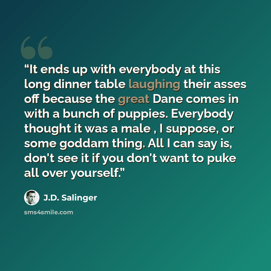 “It ends up with everybody at this long dinner table laughing their asses off because the great Dane comes in with a bunch of puppies. Everybody thought it was a male , I suppose, or some goddam thing. All I can say is, don't see it if you don't want to puke all over yourself.” quote by J.D. Salinger