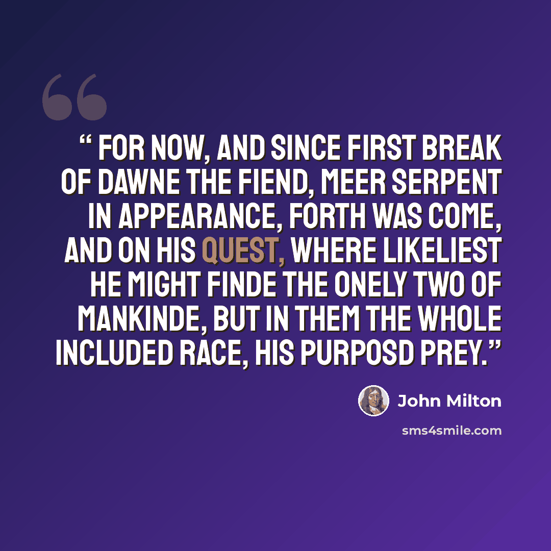 “For now, and since first break of dawne the Fiend, Meer Serpent in appearance, forth was come, And on his Quest, where likeliest he might finde The onely two of Mankinde, but in them The whole included Race, his purposd prey.” quote by John Milton
