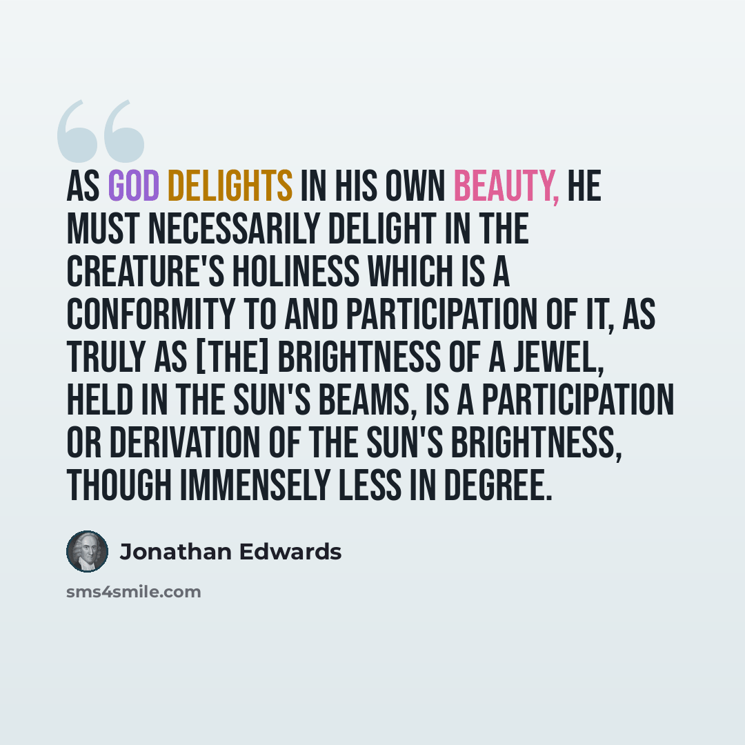 “As God delights in his own beauty, he must necessarily delight in the creature's holiness which is a conformity to and participation of it, as truly as [the] brightness of a jewel, held in the sun's beams, is a participation or derivation of the sun's brightness, though immensely less in degree.” quote by Jonathan Edwards