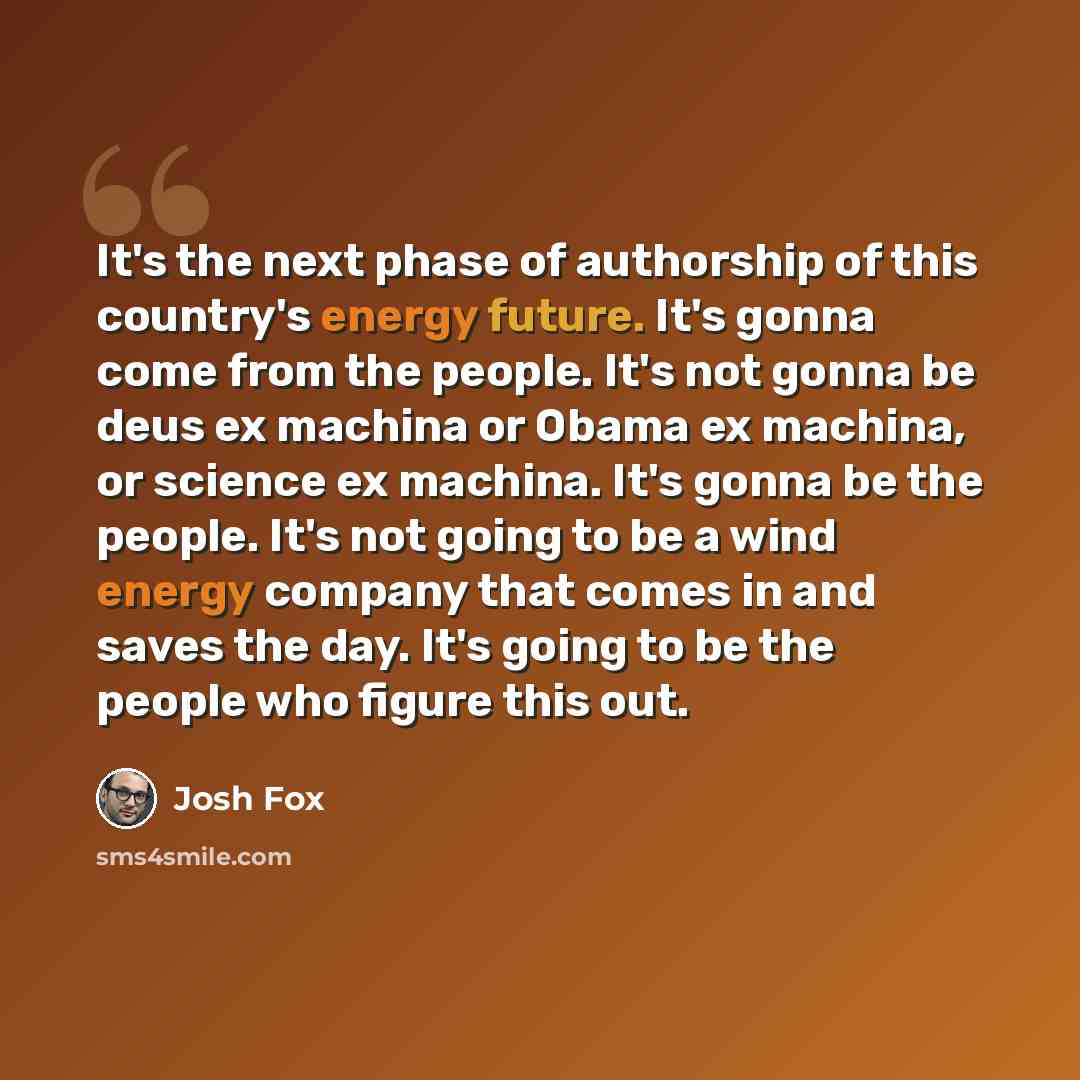 “It's the next phase of authorship of this country's energy future. It's gonna come from the people. It's not gonna be deus ex machina or Obama ex machina, or science ex machina. It's gonna be the people. It's not going to be a wind energy company that comes in and saves the day. It's going to be…” quote by Josh Fox