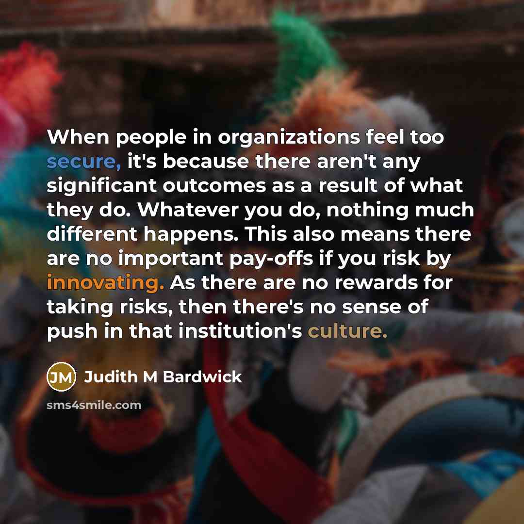 “When people in organizations feel too secure, it's because there aren't any significant outcomes as a result of what they do. Whatever you do, nothing much different happens. This also means there are no important pay-offs if you risk by innovating. As there are no rewards for taking risks, then…” quote by Judith M Bardwick
