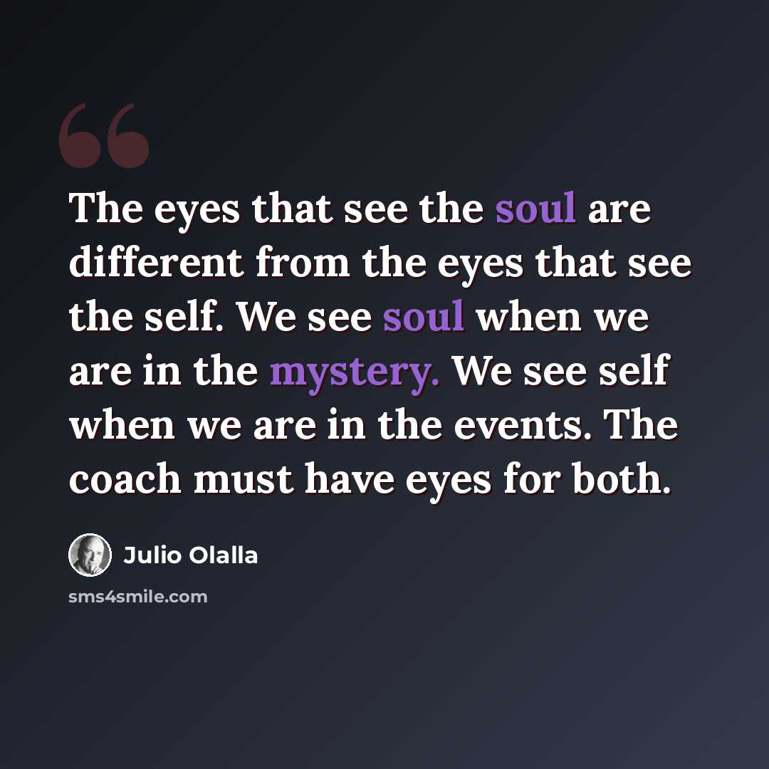 “The eyes that see the soul are different from the eyes that see the self. We see soul when we are in the mystery. We see self when we are in the events. The coach must have eyes for both.” quote by Julio Olalla