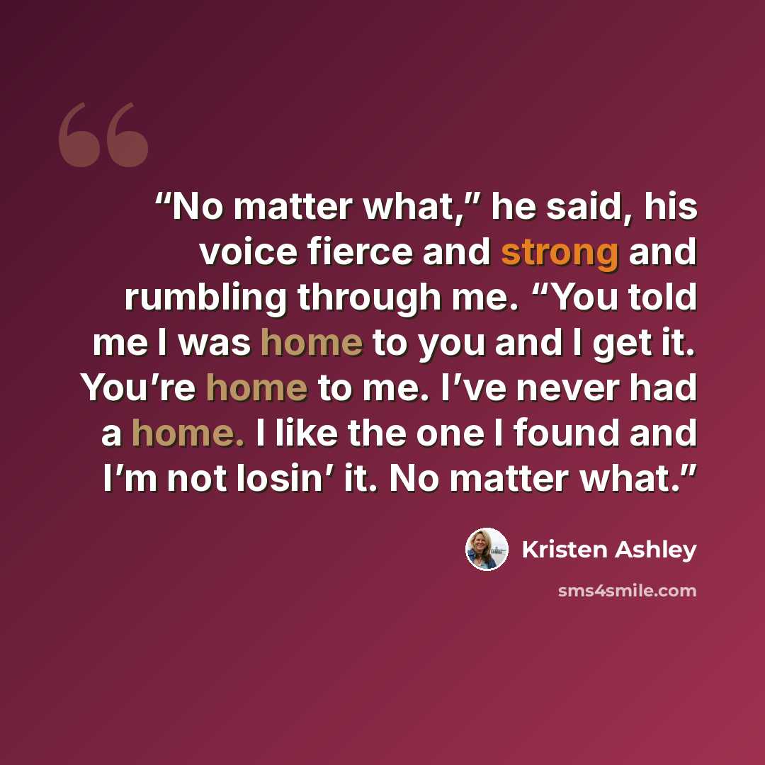 “No matter what,” he said, his voice fierce and strong and rumbling through me. “You told me I was home to you and I get it. You’re home to me. I’ve never had a home. I like the one I found and I’m not losin’ it. No matter what.” quote by Kristen Ashley