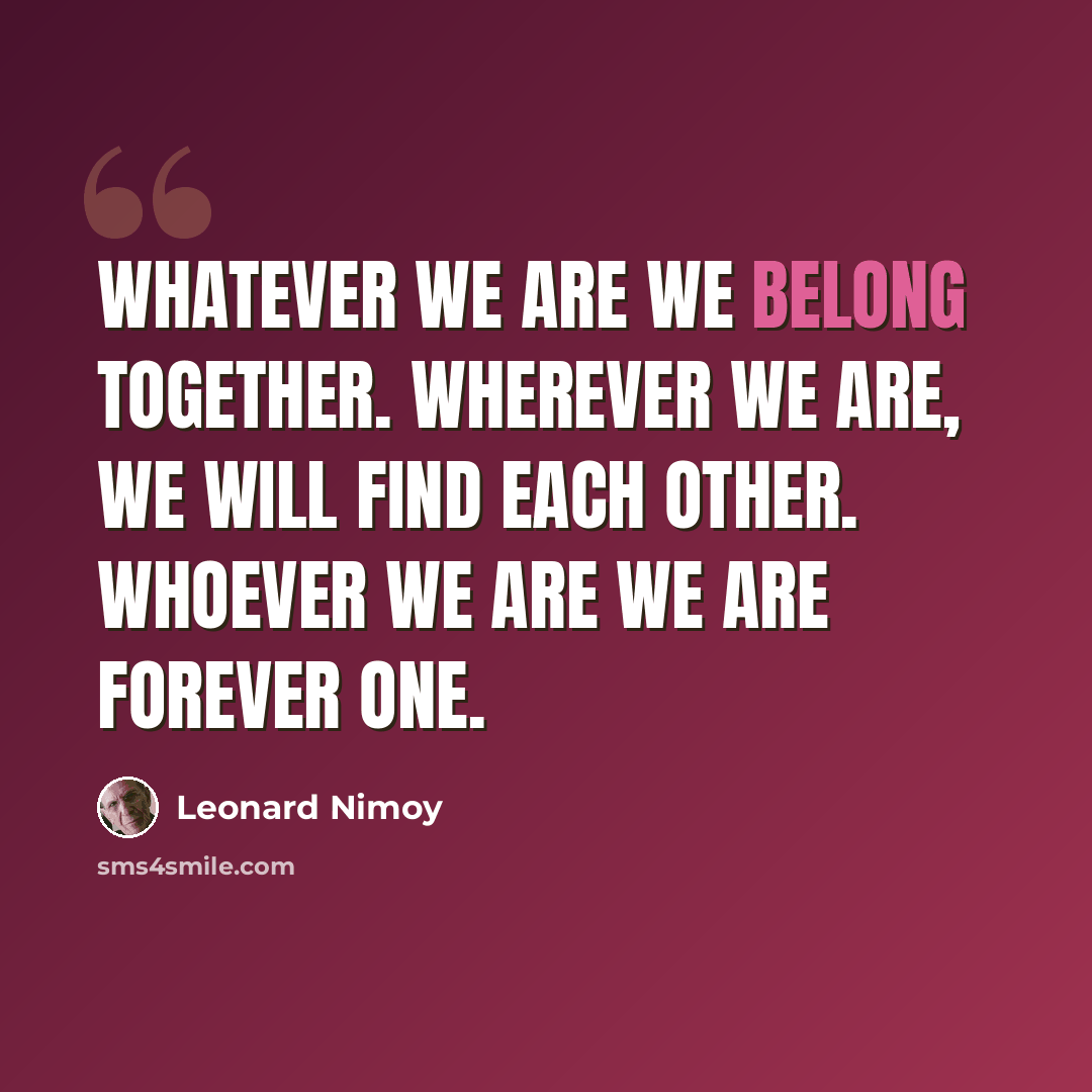 “Whatever we are we belong together. Wherever we are, we will find each other. Whoever we are we are forever one.” quote by Leonard Nimoy