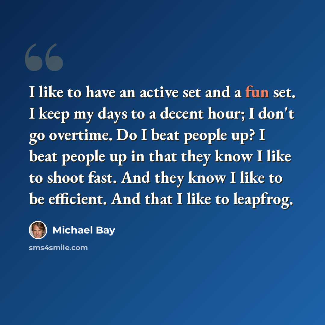 “I like to have an active set and a fun set. I keep my days to a decent hour; I don't go overtime. Do I beat people up? I beat people up in that they know I like to shoot fast. And they know I like to be efficient. And that I like to leapfrog.” quote by Michael Bay