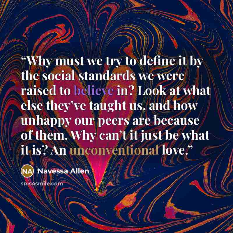 “Why must we try to define it by the social standards we were raised to believe in? Look at what else they’ve taught us, and how unhappy our peers are because of them. Why can’t it just be what it is? An unconventional love.” quote by Navessa Allen