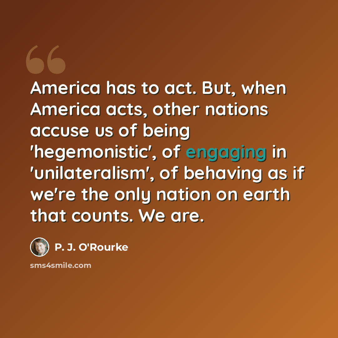“America has to act. But, when America acts, other nations accuse us of being 'hegemonistic', of engaging in 'unilateralism', of behaving as if we're the only nation on earth that counts. We are.” quote by P. J. O'Rourke