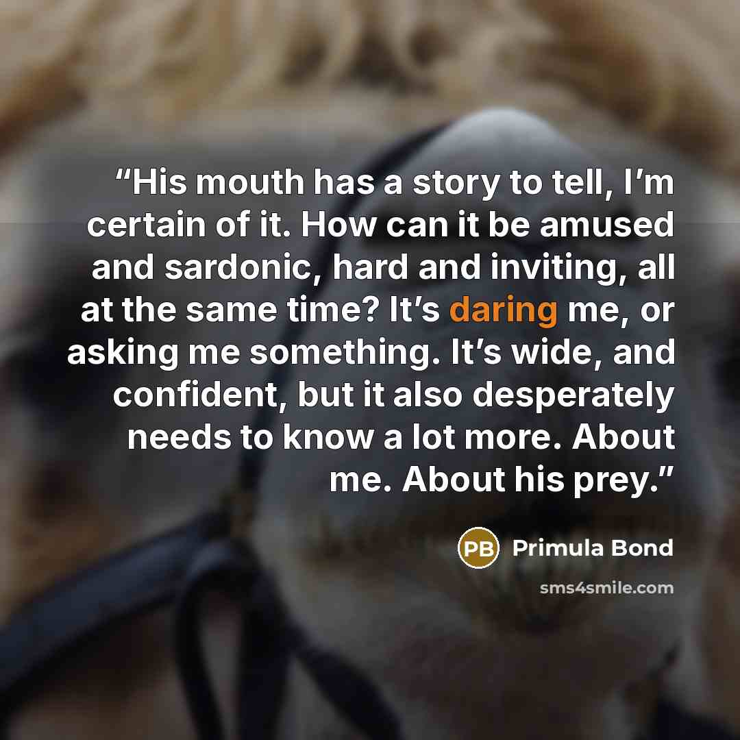 “His mouth has a story to tell, I’m certain of it. How can it be amused and sardonic, hard and inviting, all at the same time? It’s daring me, or asking me something. It’s wide, and confident, but it also desperately needs to know a lot more. About me. About his prey.” quote by Primula Bond