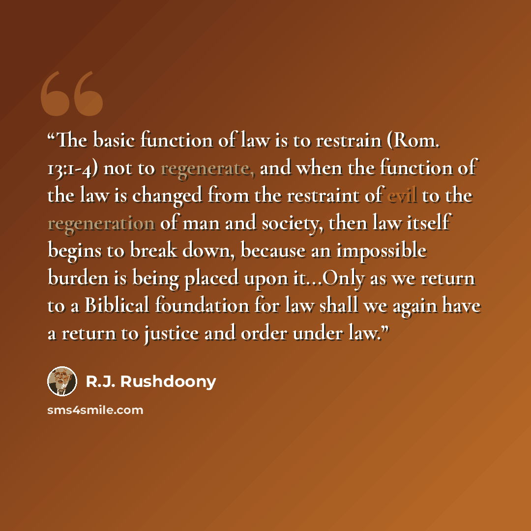 “The basic function of law is to restrain (Rom. 13:1-4) not to regenerate, and when the function of the law is changed from the restraint of evil to the regeneration of man and society, then law itself begins to break down, because an impossible burden is being placed upon it...Only as we return to…” quote by R.J. Rushdoony