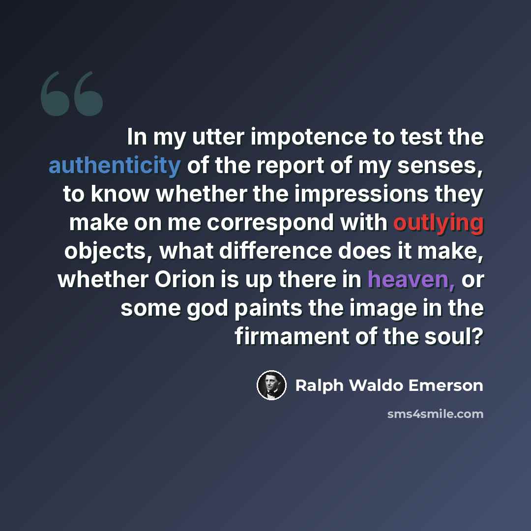 “In my utter impotence to test the authenticity of the report of my senses, to know whether the impressions they make on me correspond with outlying objects, what difference does it make, whether Orion is up there in heaven, or some god paints the image in the firmament of the soul?” quote by Ralph Waldo Emerson