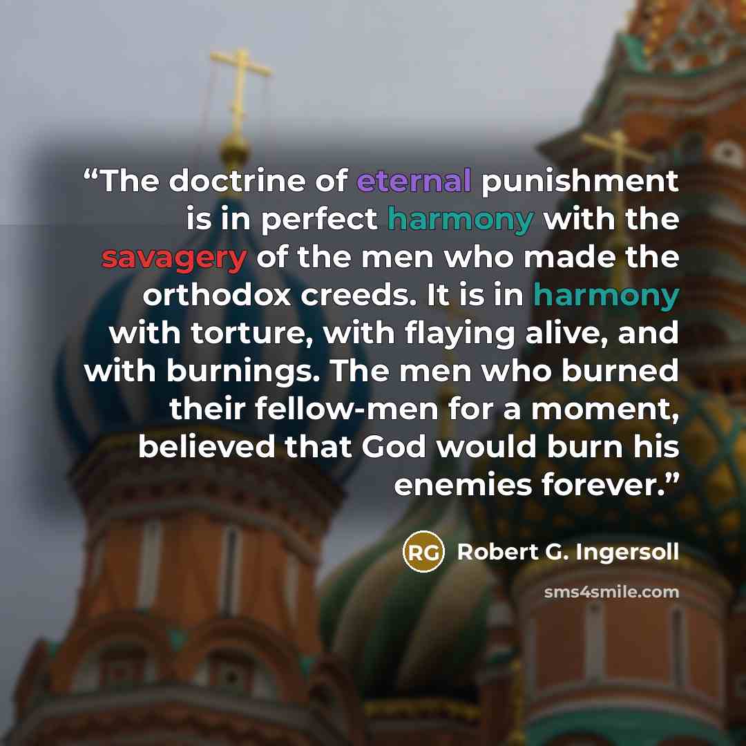“The doctrine of eternal punishment is in perfect harmony with the savagery of the men who made the orthodox creeds. It is in harmony with torture, with flaying alive, and with burnings. The men who burned their fellow-men for a moment, believed that God would burn his enemies forever.” quote by Robert G. Ingersoll