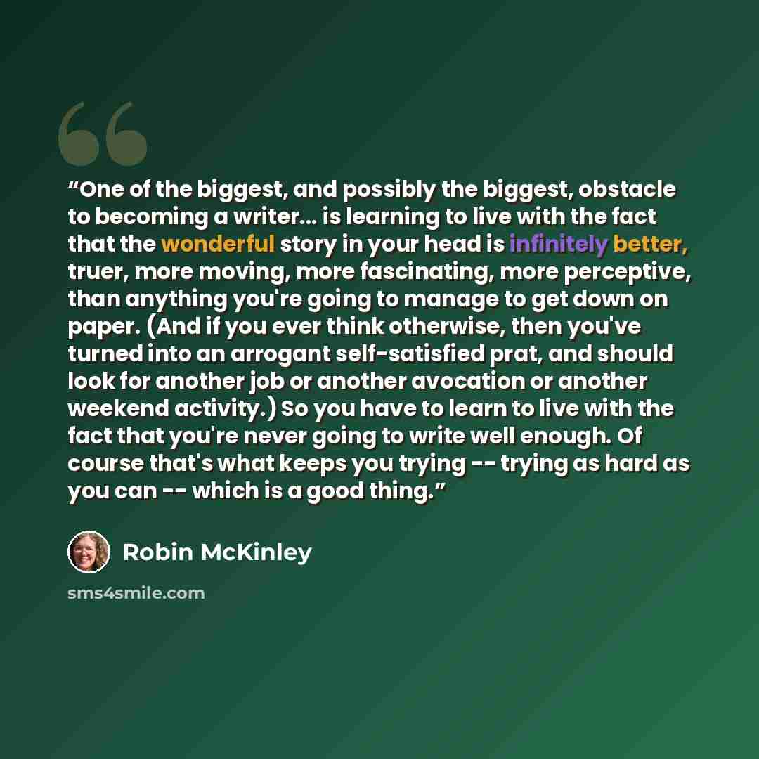“One of the biggest, and possibly the biggest, obstacle to becoming a writer... is learning to live with the fact that the wonderful story in your head is infinitely better, truer, more moving, more fascinating, more perceptive, than anything you're going to manage to get down on paper. (And if you…” quote by Robin McKinley