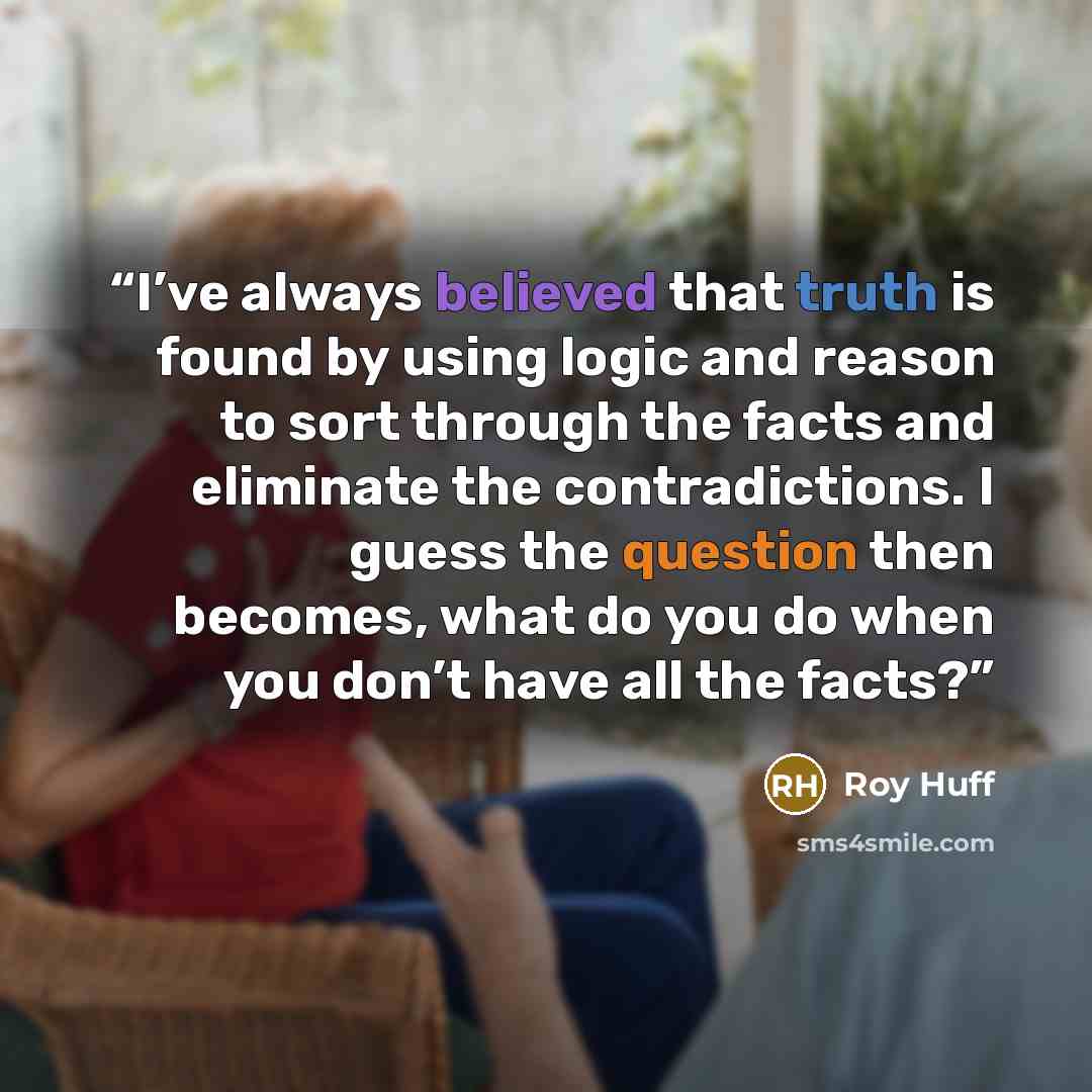 “I’ve always believed that truth is found by using logic and reason to sort through the facts and eliminate the contradictions. I guess the question then becomes, what do you do when you don’t have all the facts?” quote by Roy Huff