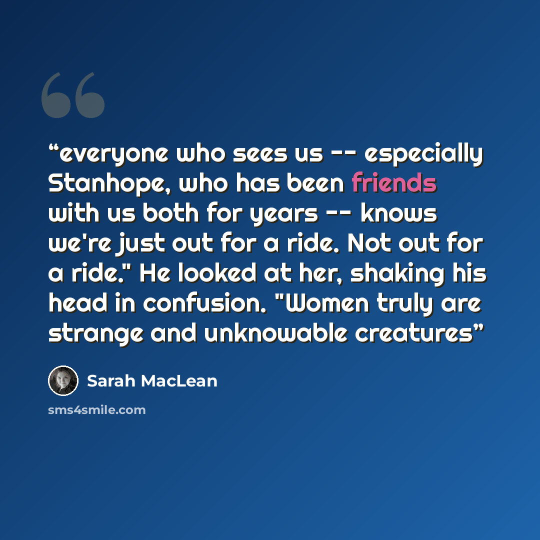 “everyone who sees us -- especially Stanhope, who has been friends with us both for years -- knows we're just out for a ride. Not out for a ride." He looked at her, shaking his head in confusion. "Women truly are strange and unknowable creatures” quote by Sarah MacLean