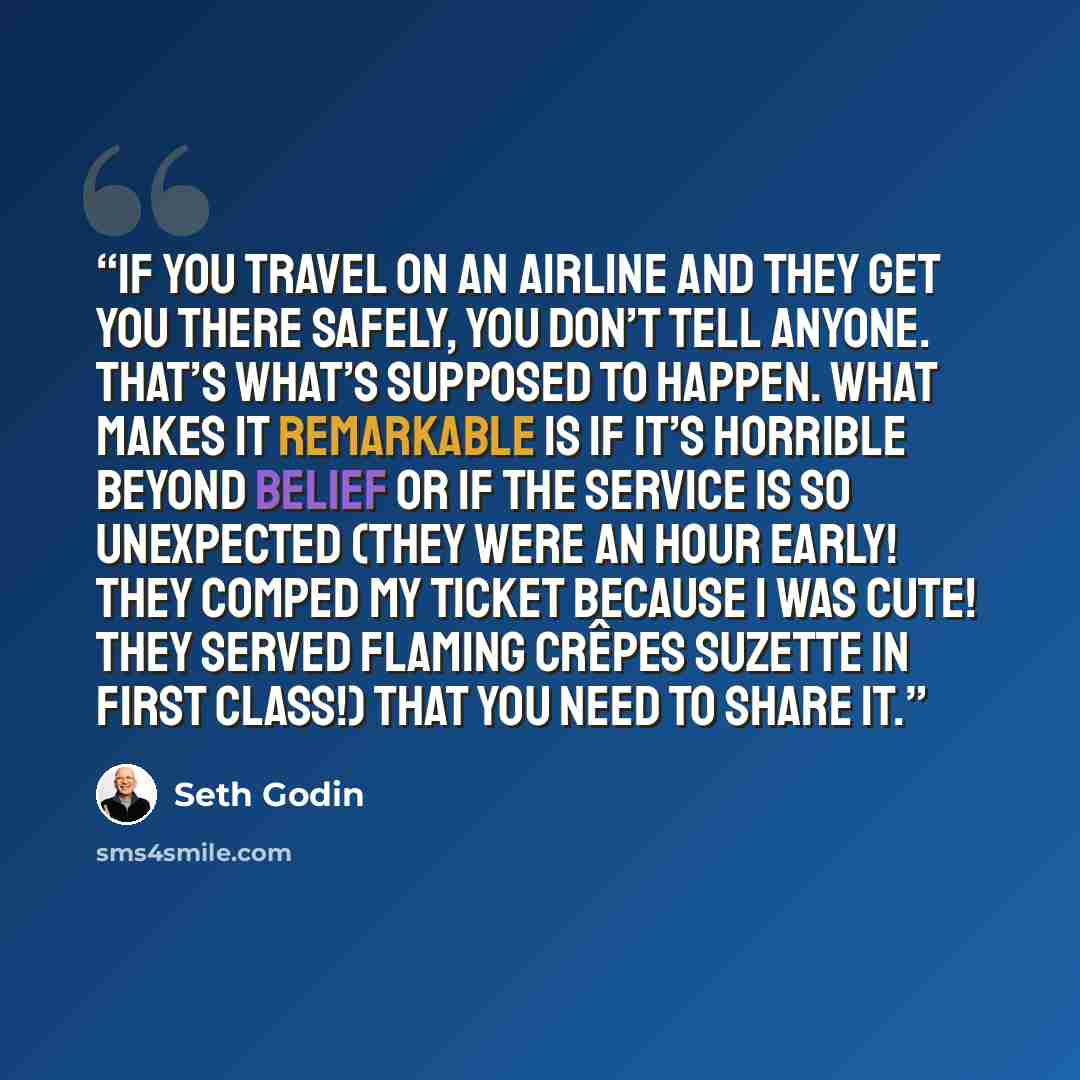 “If you travel on an airline and they get you there safely, you don’t tell anyone. That’s what’s supposed to happen. What makes it remarkable is if it’s horrible beyond belief or if the service is so unexpected (they were an hour early! they comped my ticket because I was cute! they served flaming…” quote by Seth Godin