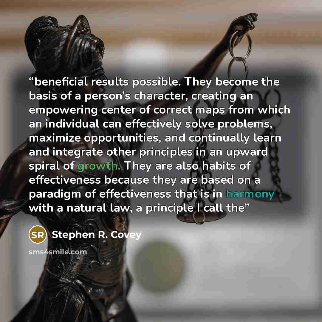 “beneficial results possible. They become the basis of a person’s character, creating an empowering center of correct maps from which an individual can effectively solve problems, maximize opportunities, and continually learn and integrate other principles in an upward spiral of growth. They are…” quote by Stephen R. Covey
