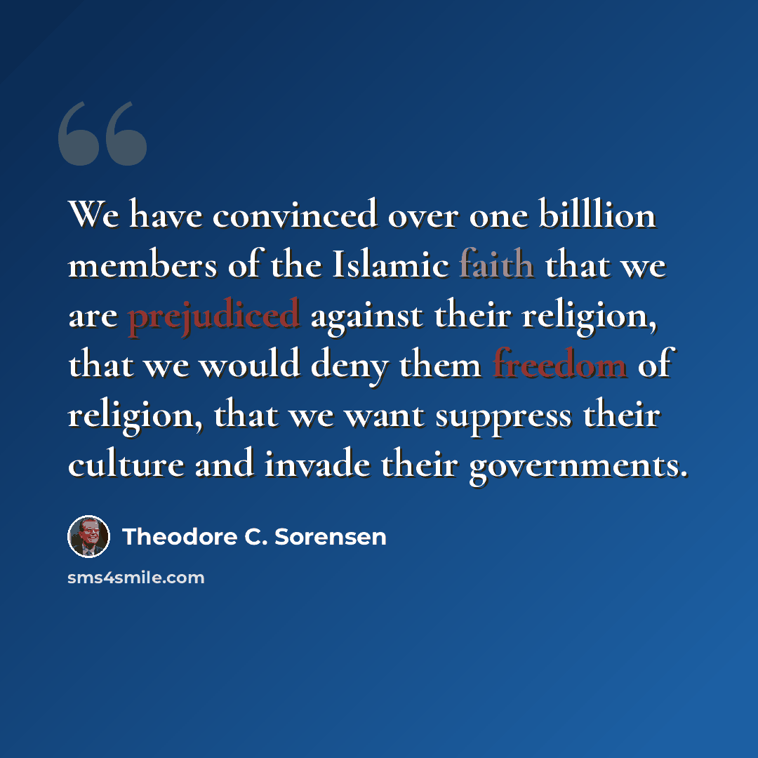 “We have convinced over one billlion members of the Islamic faith that we are prejudiced against their religion, that we would deny them freedom of religion, that we want suppress their culture and invade their governments.” quote by Theodore C. Sorensen