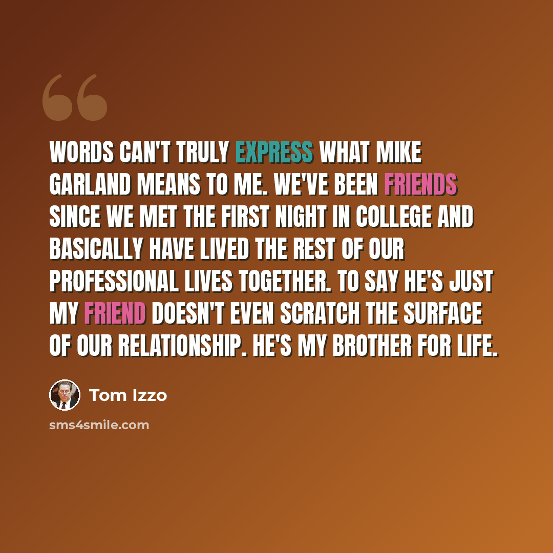 “Words can't truly express what Mike Garland means to me. We've been friends since we met the first night in college and basically have lived the rest of our professional lives together. To say he's just my friend doesn't even scratch the surface of our relationship. He's my brother for life.” quote by Tom Izzo