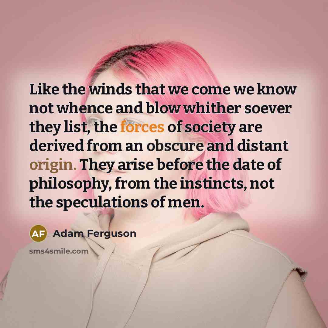 “Like the winds that we come we know not whence and blow whither soever they list, the forces of society are derived from an obscure and distant origin. They arise before the date of philosophy, from the instincts, not the speculations of men.” quote by Adam Ferguson