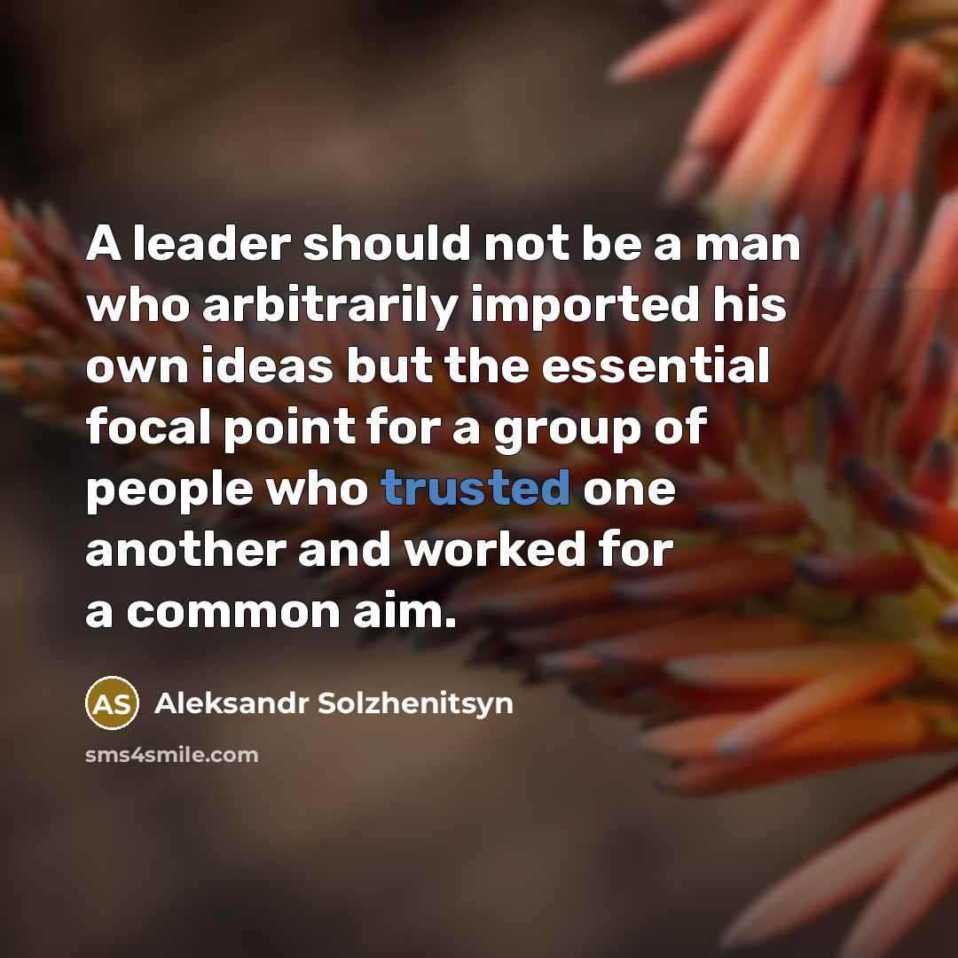 “A leader should not be a man who arbitrarily imported his own ideas but the essential focal point for a group of people who trusted one another and worked for a common aim.” quote by Aleksandr Solzhenitsyn