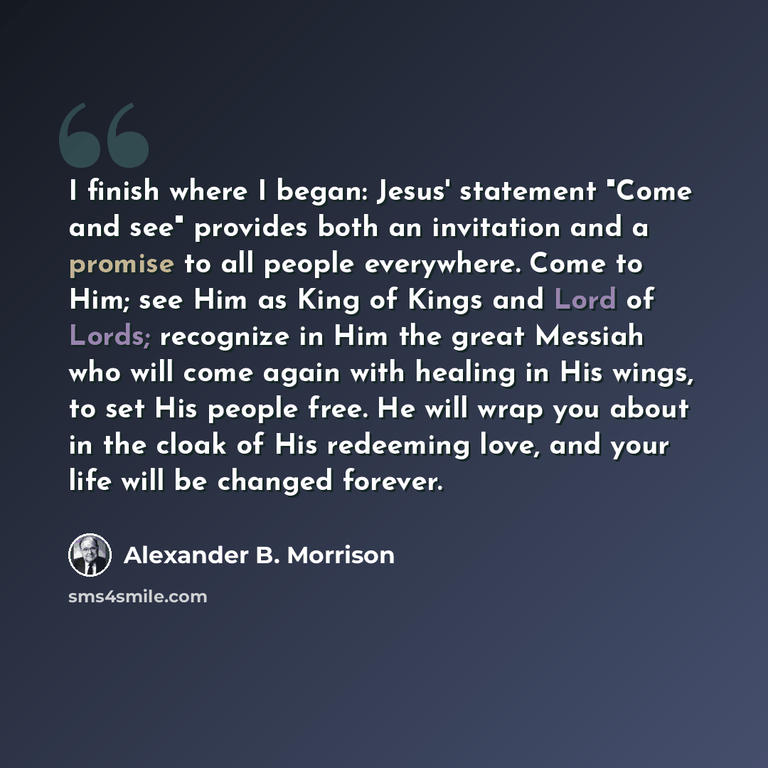 “I finish where I began: Jesus' statement "Come and see" provides both an invitation and a promise to all people everywhere. Come to Him; see Him as King of Kings and Lord of Lords; recognize in Him the great Messiah who will come again with healing in His wings, to set His people free. He will…” quote by Alexander B. Morrison