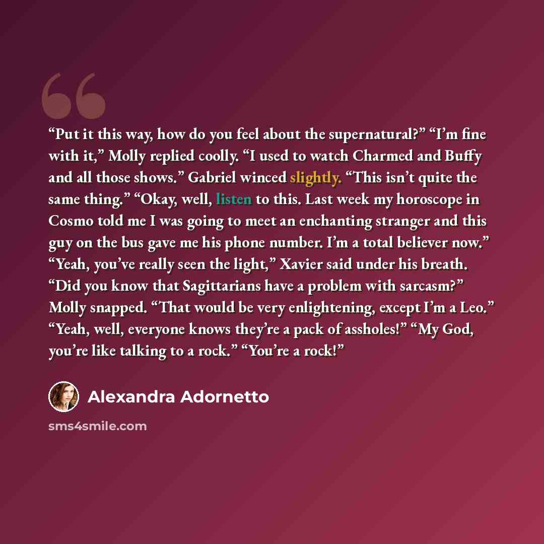 “Put it this way, how do you feel about the supernatural?” “I’m fine with it,” Molly replied coolly. “I used to watch Charmed and Buffy and all those shows.” Gabriel winced slightly. “This isn’t quite the same thing.” “Okay, well, listen to this. Last week my horoscope in Cosmo told me I was going…” quote by Alexandra Adornetto