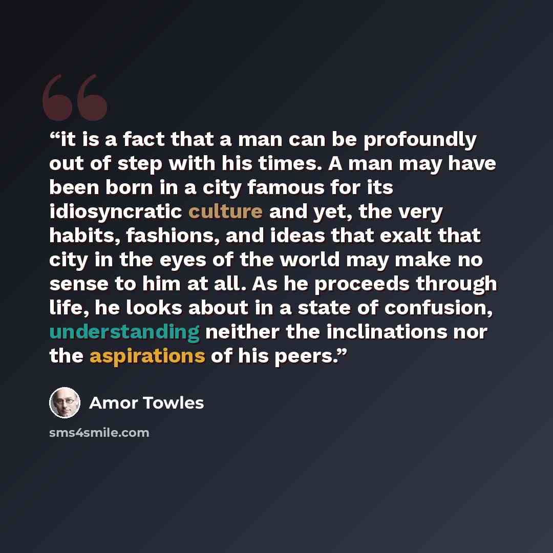 “it is a fact that a man can be profoundly out of step with his times. A man may have been born in a city famous for its idiosyncratic culture and yet, the very habits, fashions, and ideas that exalt that city in the eyes of the world may make no sense to him at all. As he proceeds through life, he…” quote by Amor Towles