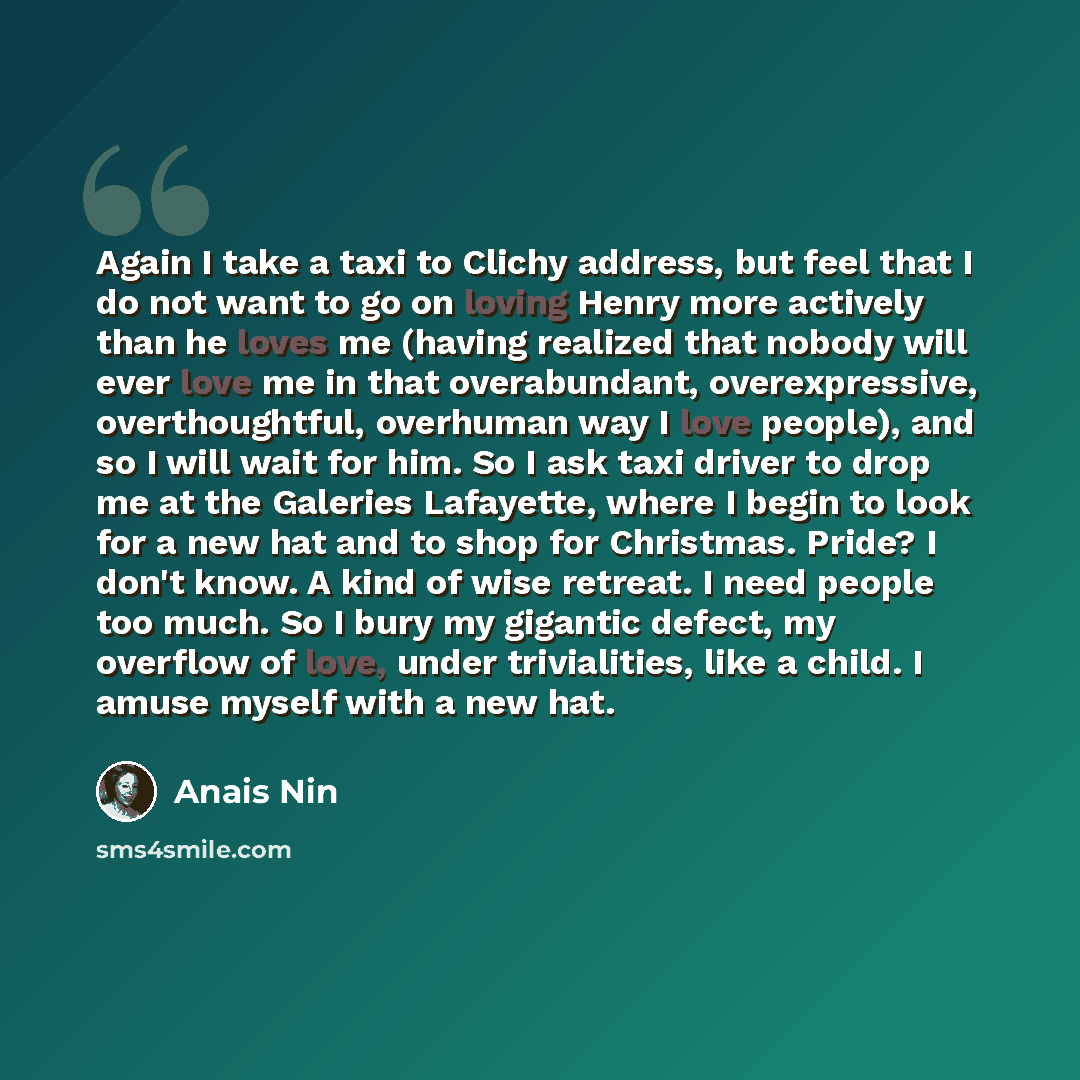 “Again I take a taxi to Clichy address, but feel that I do not want to go on loving Henry more actively than he loves me (having realized that nobody will ever love me in that overabundant, overexpressive, overthoughtful, overhuman way I love people), and so I will wait for him. So I ask taxi…” quote by Anais Nin