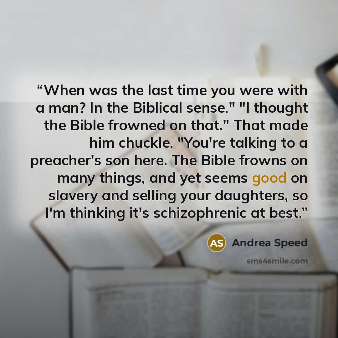 “When was the last time you were with a man? In the Biblical sense." "I thought the Bible frowned on that." That made him chuckle. "You're talking to a preacher's son here. The Bible frowns on many things, and yet seems good on slavery and selling your daughters, so I'm thinking it's schizophrenic…” quote by Andrea Speed