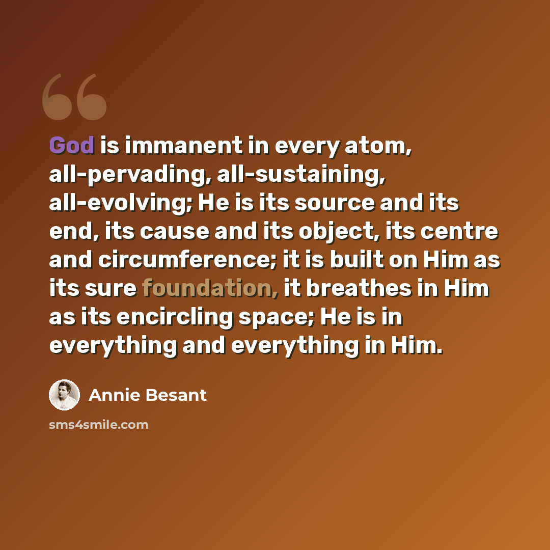 “God is immanent in every atom, all-pervading, all-sustaining, all-evolving; He is its source and its end, its cause and its object, its centre and circumference; it is built on Him as its sure foundation, it breathes in Him as its encircling space; He is in everything and everything in Him.” quote by Annie Besant