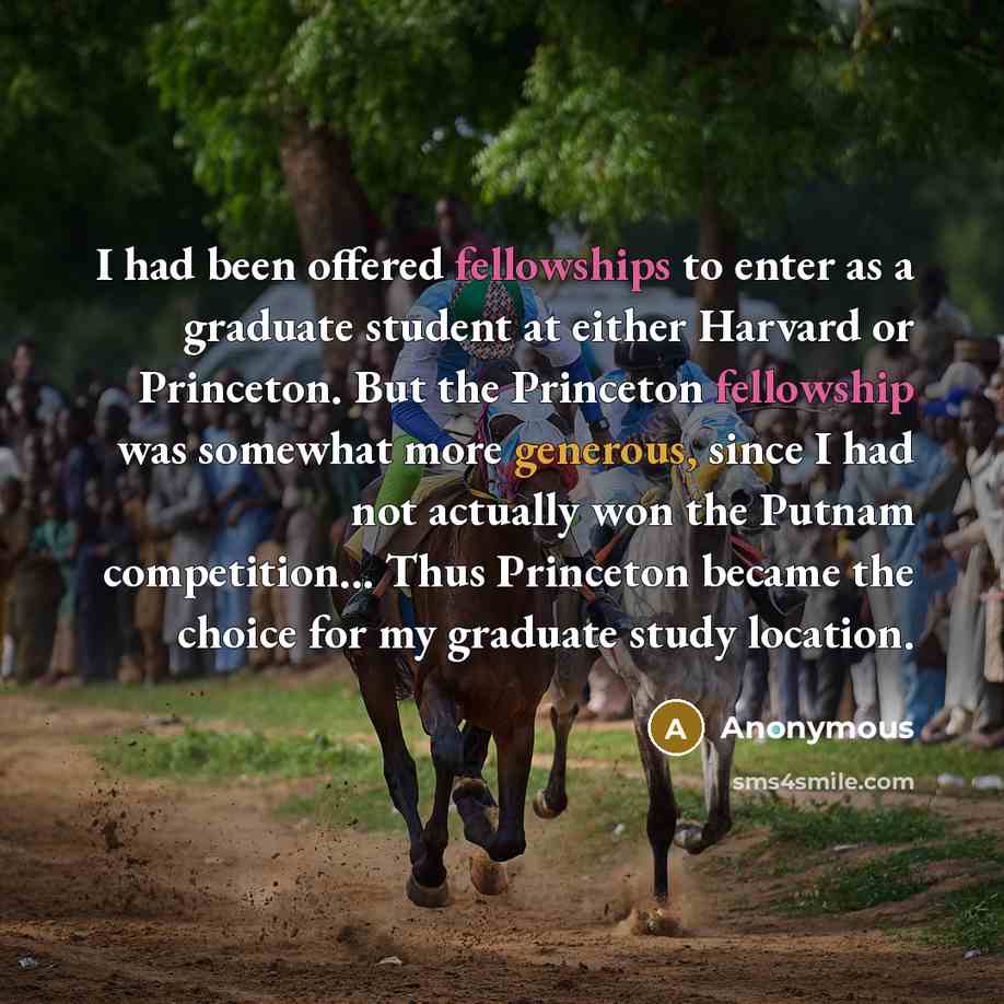 “I had been offered fellowships to enter as a graduate student at either Harvard or Princeton. But the Princeton fellowship was somewhat more generous, since I had not actually won the Putnam competition... Thus Princeton became the choice for my graduate study location.” quote by Anonymous