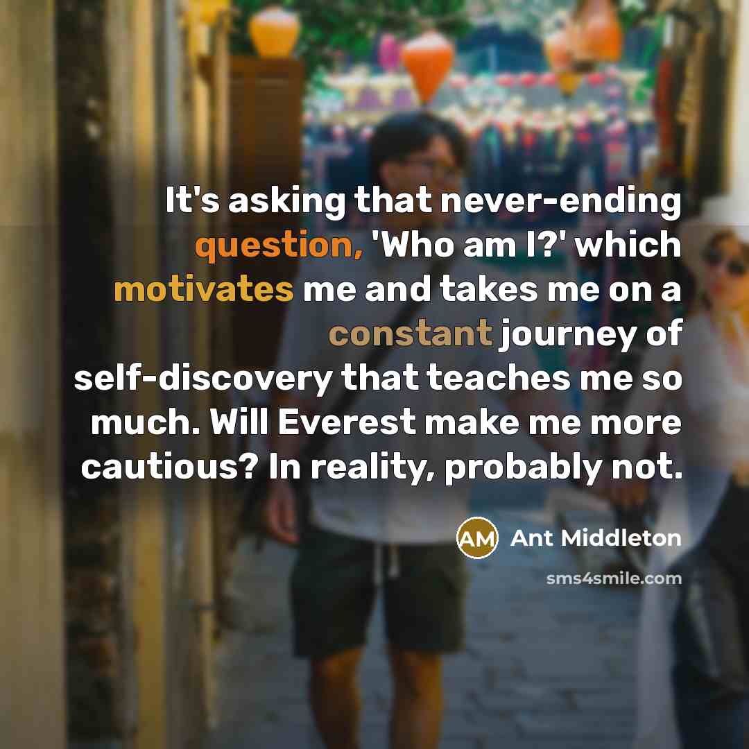“It's asking that never-ending question, 'Who am I?' which motivates me and takes me on a constant journey of self-discovery that teaches me so much. Will Everest make me more cautious? In reality, probably not.” quote by Ant Middleton