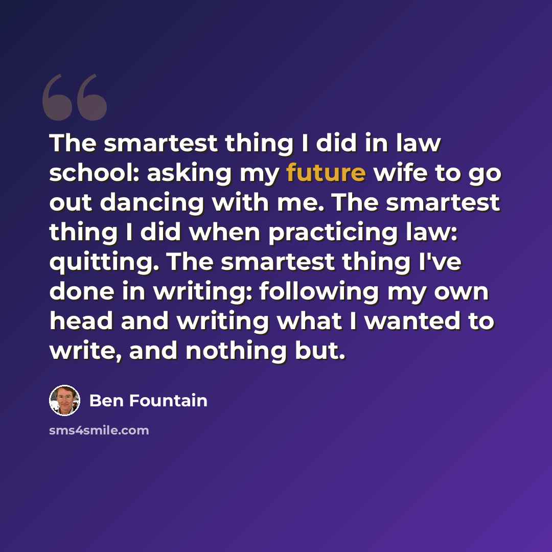 “The smartest thing I did in law school: asking my future wife to go out dancing with me. The smartest thing I did when practicing law: quitting. The smartest thing I've done in writing: following my own head and writing what I wanted to write, and nothing but.” quote by Ben Fountain